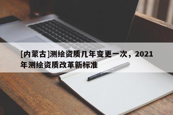 [內(nèi)蒙古]測繪資質(zhì)幾年變更一次，2021年測繪資質(zhì)改革新標(biāo)準(zhǔn)