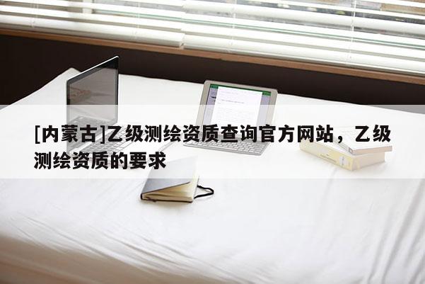 [內蒙古]乙級測繪資質查詢官方網站，乙級測繪資質的要求