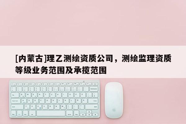 [內蒙古]理乙測繪資質公司，測繪監理資質等級業務范圍及承攬范圍