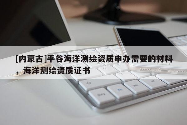 [內蒙古]平谷海洋測繪資質申辦需要的材料，海洋測繪資質證書