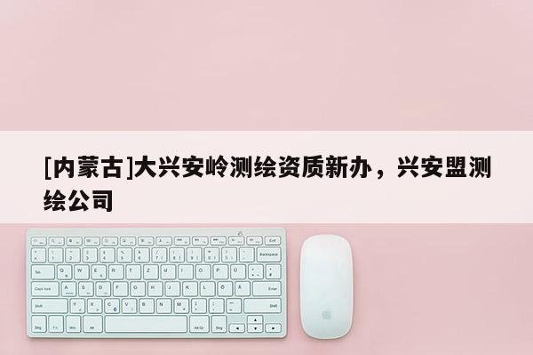 [內蒙古]大興安嶺測繪資質新辦，興安盟測繪公司