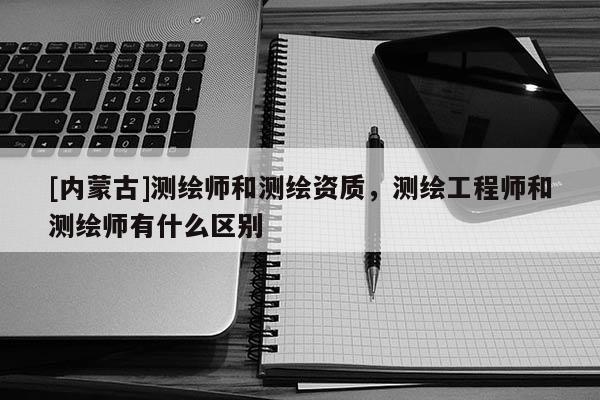 [內蒙古]測繪師和測繪資質，測繪工程師和測繪師有什么區別