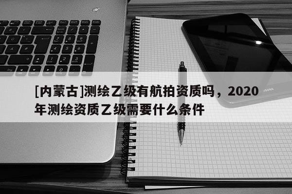 [內(nèi)蒙古]測繪乙級有航拍資質(zhì)嗎，2020年測繪資質(zhì)乙級需要什么條件