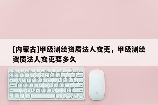 [內蒙古]甲級測繪資質法人變更，甲級測繪資質法人變更要多久