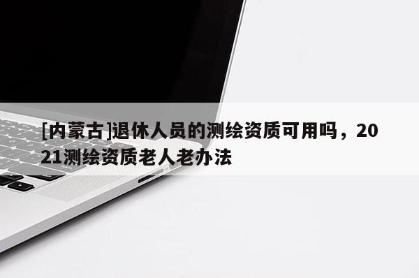 [內(nèi)蒙古]退休人員的測繪資質(zhì)可用嗎，2021測繪資質(zhì)老人老辦法