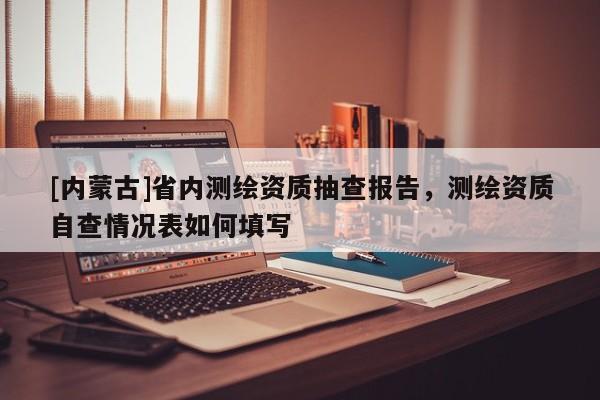 [內蒙古]省內測繪資質抽查報告，測繪資質自查情況表如何填寫