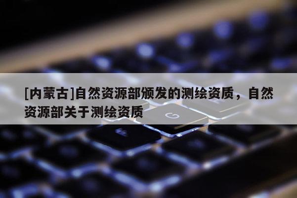 [內蒙古]自然資源部頒發的測繪資質，自然資源部關于測繪資質