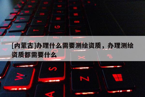 [內蒙古]辦理什么需要測繪資質，辦理測繪資質都需要什么