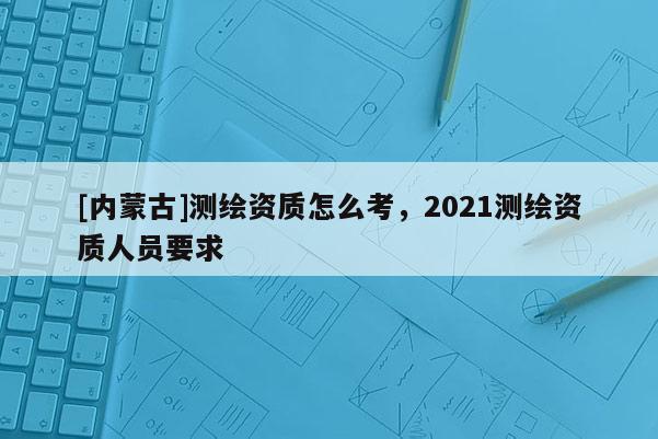[內蒙古]測繪資質怎么考，2021測繪資質人員要求
