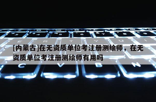[內(nèi)蒙古]在無資質(zhì)單位考注冊(cè)測(cè)繪師，在無資質(zhì)單位考注冊(cè)測(cè)繪師有用嗎