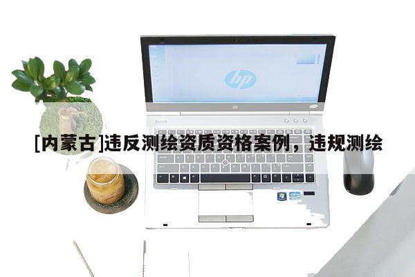 [內(nèi)蒙古]違反測繪資質(zhì)資格案例，違規(guī)測繪