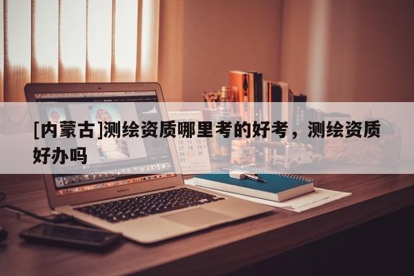 [內蒙古]測繪資質哪里考的好考，測繪資質好辦嗎