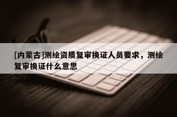 [內(nèi)蒙古]測繪資質(zhì)復(fù)審換證人員要求，測繪復(fù)審換證什么意思
