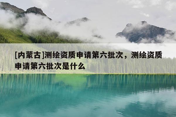 [內(nèi)蒙古]測繪資質(zhì)申請第六批次，測繪資質(zhì)申請第六批次是什么