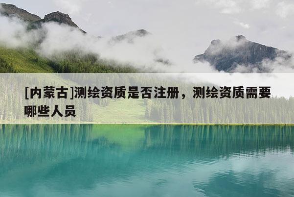 [內蒙古]測繪資質是否注冊，測繪資質需要哪些人員