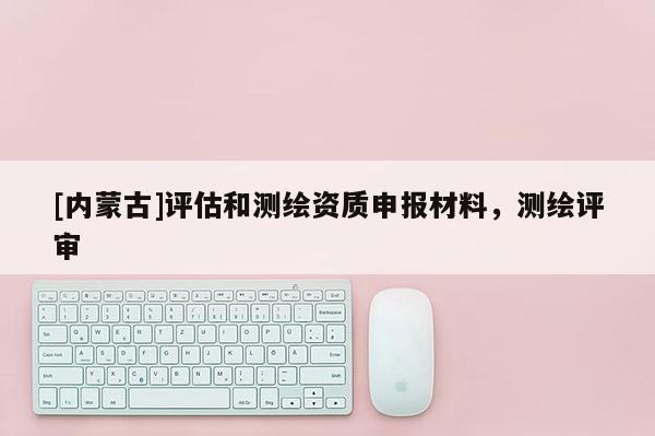 [內(nèi)蒙古]評(píng)估和測(cè)繪資質(zhì)申報(bào)材料，測(cè)繪評(píng)審
