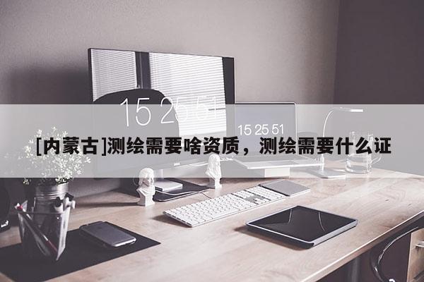 [內(nèi)蒙古]測(cè)繪需要啥資質(zhì)，測(cè)繪需要什么證