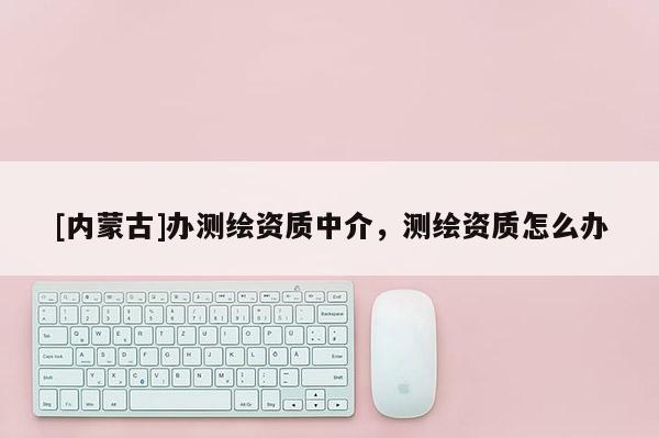 [內蒙古]辦測繪資質中介，測繪資質怎么辦