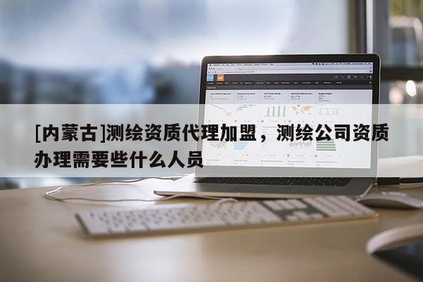 [內蒙古]測繪資質代理加盟，測繪公司資質辦理需要些什么人員