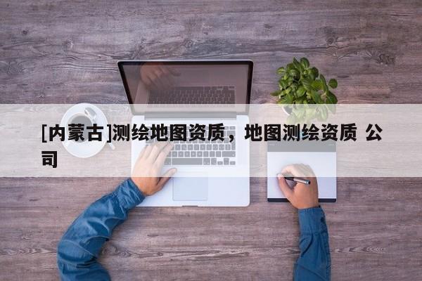 [內蒙古]測繪地圖資質，地圖測繪資質 公司