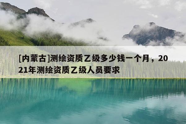 [內蒙古]測繪資質乙級多少錢一個月，2021年測繪資質乙級人員要求