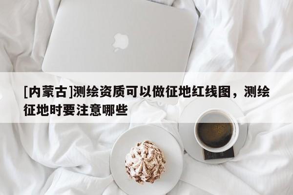 [內(nèi)蒙古]測繪資質(zhì)可以做征地紅線圖，測繪征地時要注意哪些