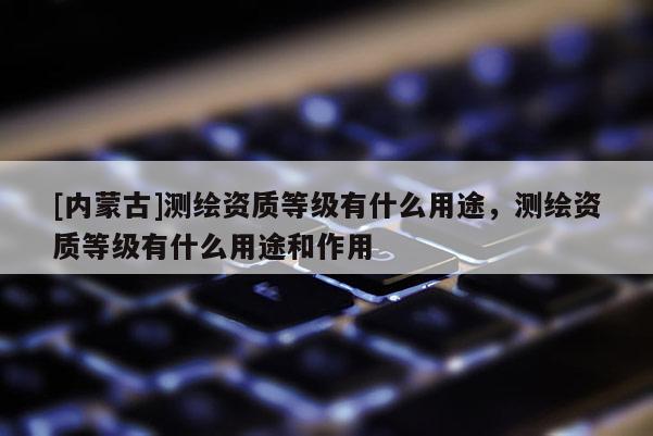 [內蒙古]測繪資質等級有什么用途，測繪資質等級有什么用途和作用