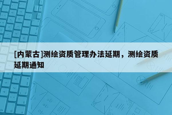 [內(nèi)蒙古]測繪資質(zhì)管理辦法延期，測繪資質(zhì)延期通知