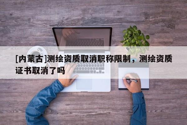 [內蒙古]測繪資質取消職稱限制，測繪資質證書取消了嗎