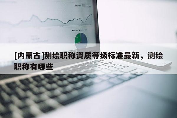 [內(nèi)蒙古]測(cè)繪職稱資質(zhì)等級(jí)標(biāo)準(zhǔn)最新，測(cè)繪職稱有哪些