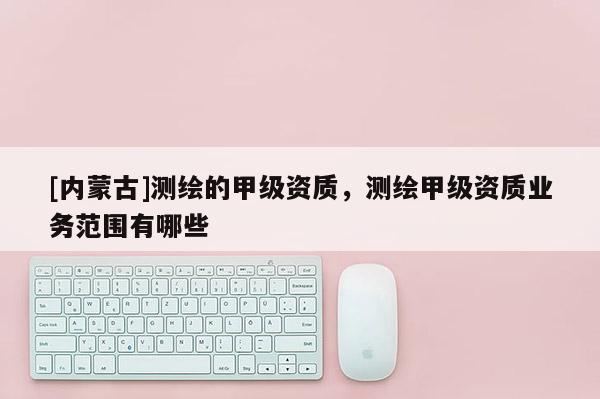 [內蒙古]測繪的甲級資質，測繪甲級資質業務范圍有哪些