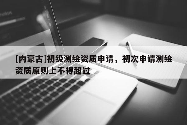 [內蒙古]初級測繪資質申請，初次申請測繪資質原則上不得超過