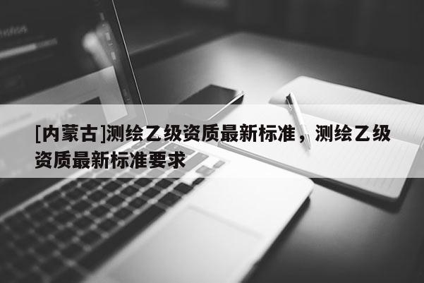 [內蒙古]測繪乙級資質最新標準，測繪乙級資質最新標準要求