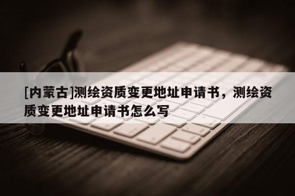 [內(nèi)蒙古]測(cè)繪資質(zhì)變更地址申請(qǐng)書，測(cè)繪資質(zhì)變更地址申請(qǐng)書怎么寫