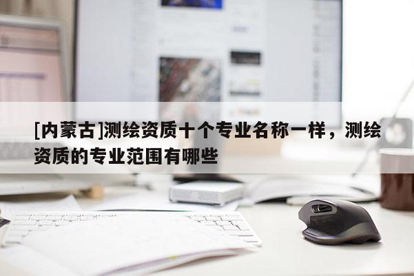 [內(nèi)蒙古]測繪資質(zhì)十個(gè)專業(yè)名稱一樣，測繪資質(zhì)的專業(yè)范圍有哪些