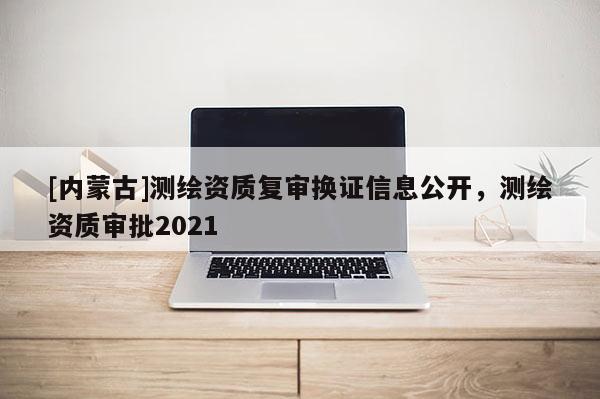 [內蒙古]測繪資質復審換證信息公開，測繪資質審批2021