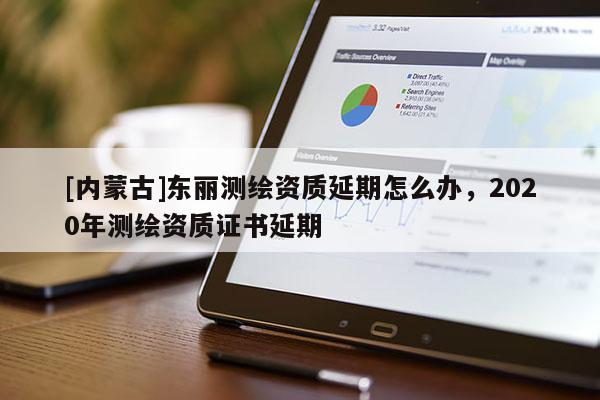 [內(nèi)蒙古]東麗測繪資質(zhì)延期怎么辦，2020年測繪資質(zhì)證書延期
