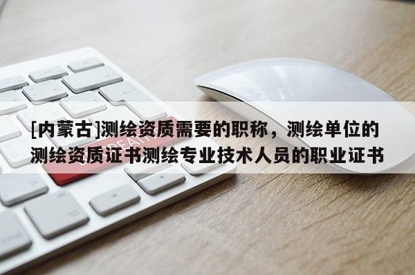 [內蒙古]測繪資質需要的職稱，測繪單位的測繪資質證書測繪專業技術人員的職業證書
