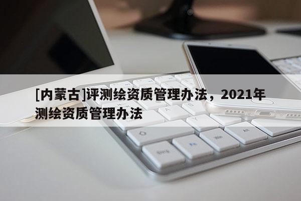 [內蒙古]評測繪資質管理辦法，2021年測繪資質管理辦法