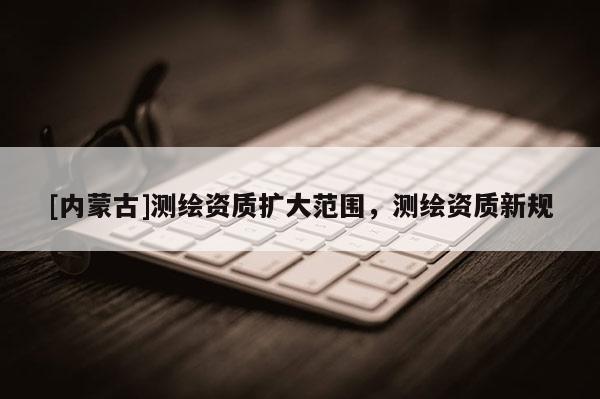 [內蒙古]測繪資質擴大范圍，測繪資質新規