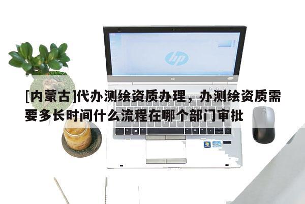 [內蒙古]代辦測繪資質辦理，辦測繪資質需要多長時間什么流程在哪個部門審批