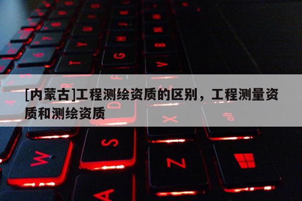 [內(nèi)蒙古]工程測繪資質(zhì)的區(qū)別，工程測量資質(zhì)和測繪資質(zhì)