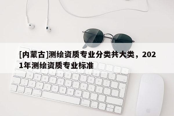 [內蒙古]測繪資質專業分類共大類，2021年測繪資質專業標準