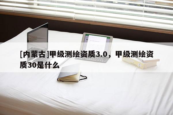 [內蒙古]甲級測繪資質3.0，甲級測繪資質30是什么