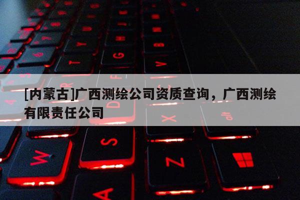 [內(nèi)蒙古]廣西測(cè)繪公司資質(zhì)查詢，廣西測(cè)繪有限責(zé)任公司