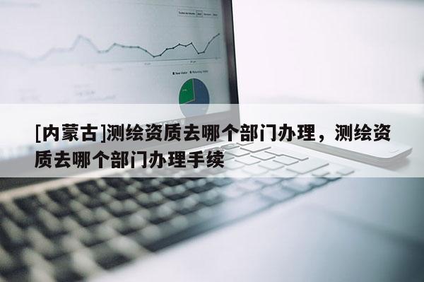 [內(nèi)蒙古]測(cè)繪資質(zhì)去哪個(gè)部門(mén)辦理，測(cè)繪資質(zhì)去哪個(gè)部門(mén)辦理手續(xù)