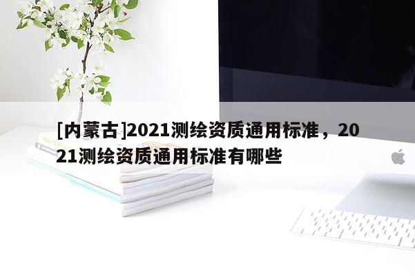 [內(nèi)蒙古]2021測(cè)繪資質(zhì)通用標(biāo)準(zhǔn)，2021測(cè)繪資質(zhì)通用標(biāo)準(zhǔn)有哪些