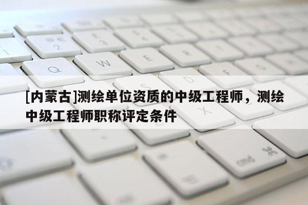 [內(nèi)蒙古]測繪單位資質(zhì)的中級工程師，測繪中級工程師職稱評定條件