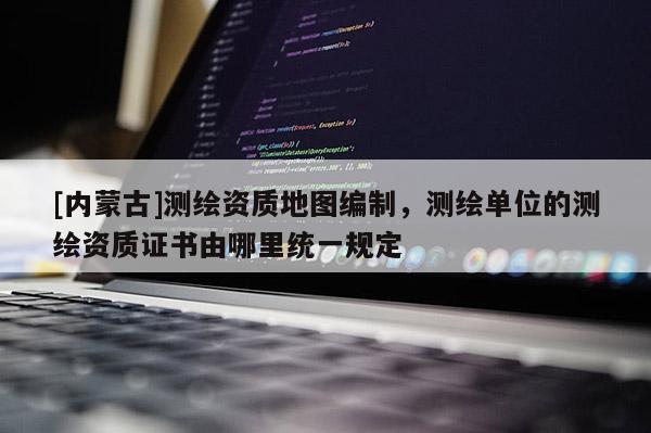 [內(nèi)蒙古]測繪資質(zhì)地圖編制，測繪單位的測繪資質(zhì)證書由哪里統(tǒng)一規(guī)定