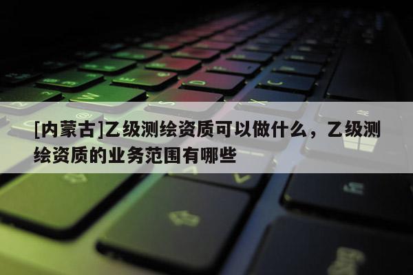 [內蒙古]乙級測繪資質可以做什么，乙級測繪資質的業務范圍有哪些